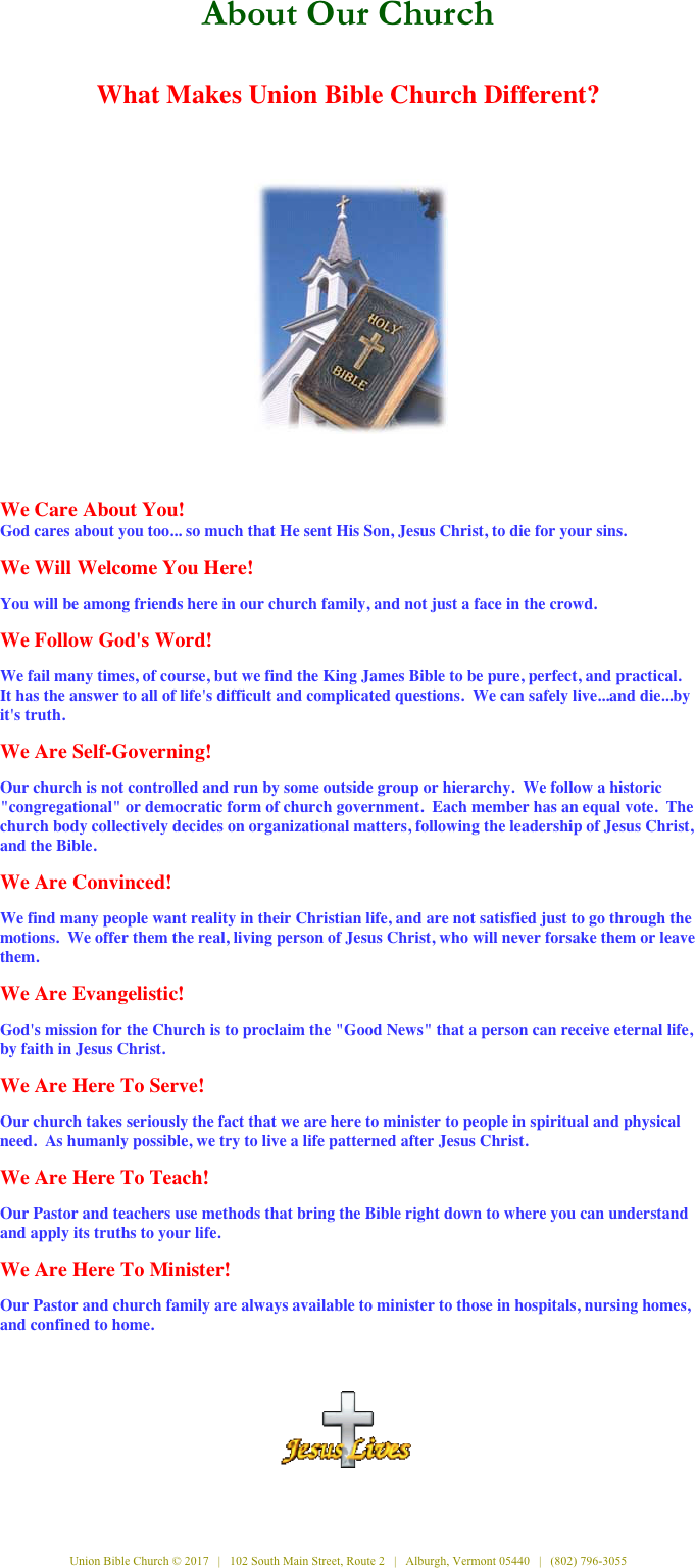  
  About Our Church   
What Makes Union Bible Church Different? 
 

    ￼ 
  We Care About You!
God cares about you too... so much that He sent His Son, Jesus Christ, to die for your sins. 
 
We Will Welcome You Here!

You will be among friends here in our church family, and not just a face in the crowd. 
 
We Follow God's Word!

We fail many times, of course, but we find the King James Bible to be pure, perfect, and practical.  It has the answer to all of life's difficult and complicated questions.  We can safely live...and die...by it's truth. 
 
We Are Self-Governing!

Our church is not controlled and run by some outside group or hierarchy.  We follow a historic "congregational" or democratic form of church government.  Each member has an equal vote.  The church body collectively decides on organizational matters, following the leadership of Jesus Christ, and the Bible. 
 
We Are Convinced!

We find many people want reality in their Christian life, and are not satisfied just to go through the motions.  We offer them the real, living person of Jesus Christ, who will never forsake them or leave them. 
 
We Are Evangelistic!

God's mission for the Church is to proclaim the "Good News" that a person can receive eternal life, by faith in Jesus Christ. 

We Are Here To Serve!

Our church takes seriously the fact that we are here to minister to people in spiritual and physical need.  As humanly possible, we try to live a life patterned after Jesus Christ. 
 
We Are Here To Teach!

Our Pastor and teachers use methods that bring the Bible right down to where you can understand and apply its truths to your life. 
 
We Are Here To Minister!
 Our Pastor and church family are always available to minister to those in hospitals, nursing homes, and confined to home.  
 
  
   
 
￼
  
   
 
 

  
Union Bible Church © 2017   |   102 South Main Street, Route 2   |   Alburgh, Vermont 05440   |   (802) 796-3055